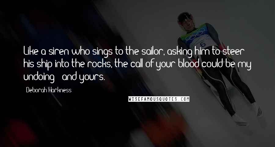 Deborah Harkness Quotes: Like a siren who sings to the sailor, asking him to steer his ship into the rocks, the call of your blood could be my undoing - and yours.