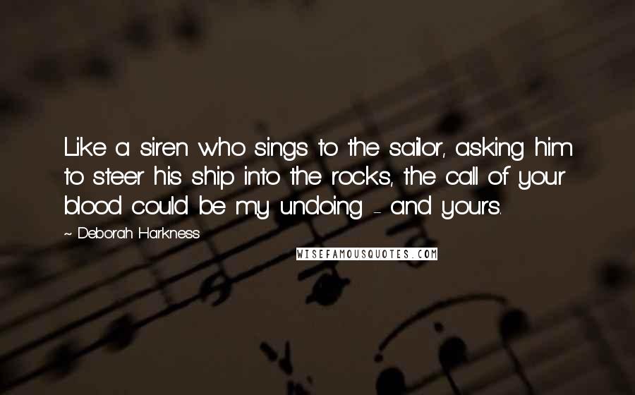 Deborah Harkness Quotes: Like a siren who sings to the sailor, asking him to steer his ship into the rocks, the call of your blood could be my undoing - and yours.