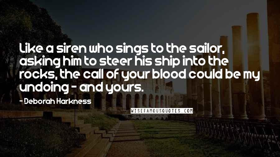 Deborah Harkness Quotes: Like a siren who sings to the sailor, asking him to steer his ship into the rocks, the call of your blood could be my undoing - and yours.