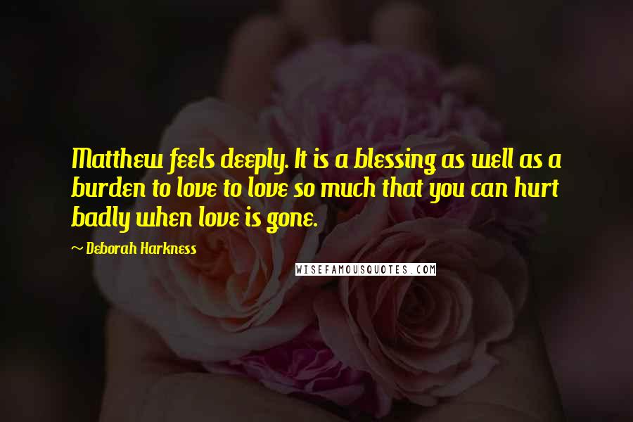 Deborah Harkness Quotes: Matthew feels deeply. It is a blessing as well as a burden to love to love so much that you can hurt badly when love is gone.