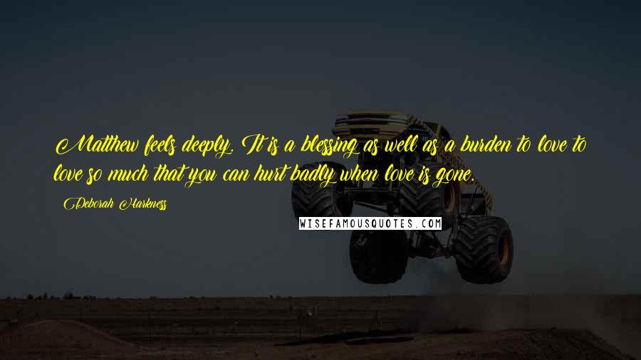 Deborah Harkness Quotes: Matthew feels deeply. It is a blessing as well as a burden to love to love so much that you can hurt badly when love is gone.