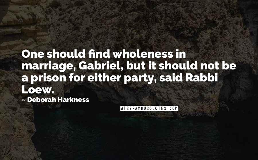 Deborah Harkness Quotes: One should find wholeness in marriage, Gabriel, but it should not be a prison for either party, said Rabbi Loew.