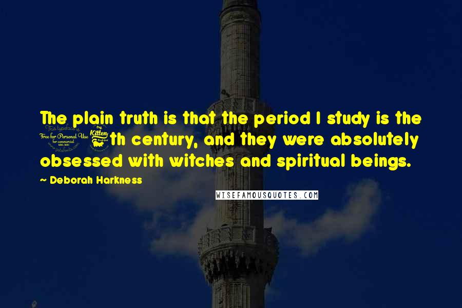 Deborah Harkness Quotes: The plain truth is that the period I study is the 16th century, and they were absolutely obsessed with witches and spiritual beings.