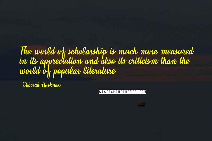 Deborah Harkness Quotes: The world of scholarship is much more measured in its appreciation and also its criticism than the world of popular literature.