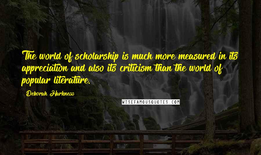 Deborah Harkness Quotes: The world of scholarship is much more measured in its appreciation and also its criticism than the world of popular literature.