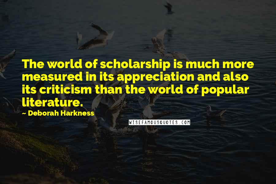 Deborah Harkness Quotes: The world of scholarship is much more measured in its appreciation and also its criticism than the world of popular literature.