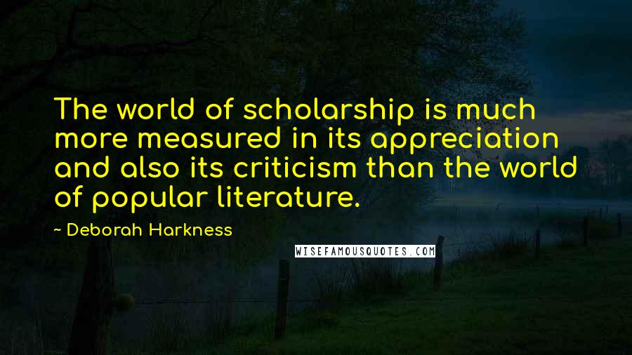 Deborah Harkness Quotes: The world of scholarship is much more measured in its appreciation and also its criticism than the world of popular literature.