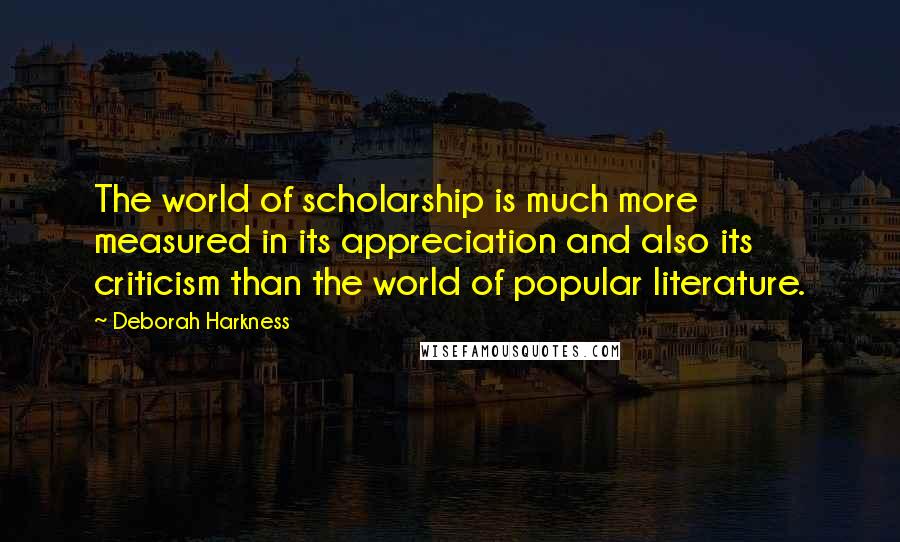 Deborah Harkness Quotes: The world of scholarship is much more measured in its appreciation and also its criticism than the world of popular literature.