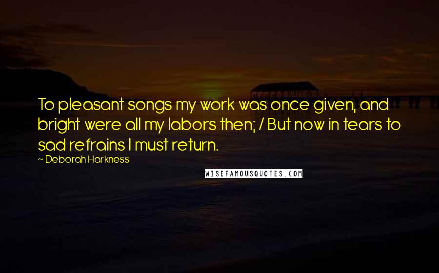 Deborah Harkness Quotes: To pleasant songs my work was once given, and bright were all my labors then; / But now in tears to sad refrains I must return.