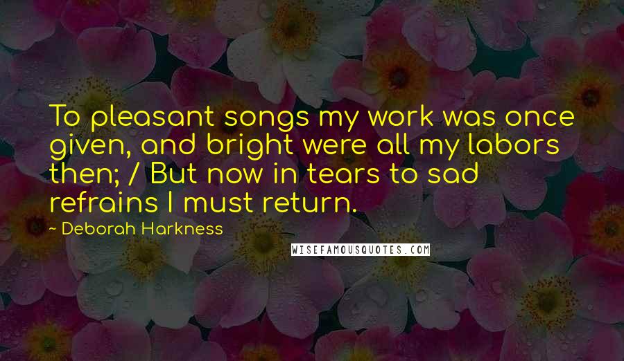 Deborah Harkness Quotes: To pleasant songs my work was once given, and bright were all my labors then; / But now in tears to sad refrains I must return.