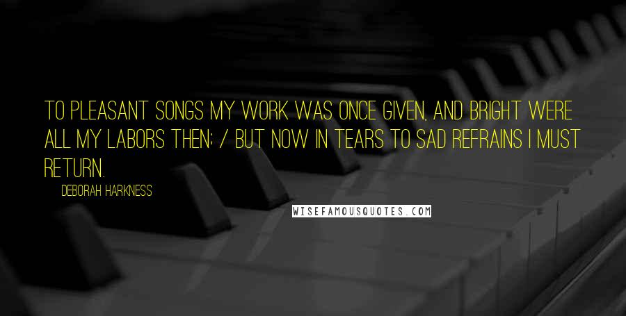 Deborah Harkness Quotes: To pleasant songs my work was once given, and bright were all my labors then; / But now in tears to sad refrains I must return.