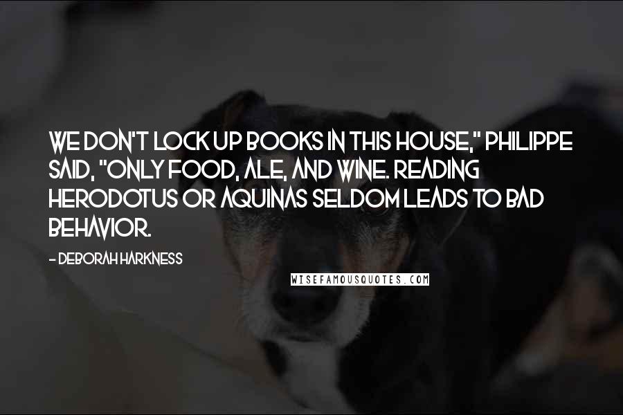 Deborah Harkness Quotes: We don't lock up books in this house," Philippe said, "only food, ale, and wine. Reading Herodotus or Aquinas seldom leads to bad behavior.