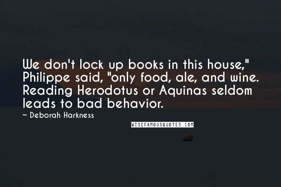 Deborah Harkness Quotes: We don't lock up books in this house," Philippe said, "only food, ale, and wine. Reading Herodotus or Aquinas seldom leads to bad behavior.
