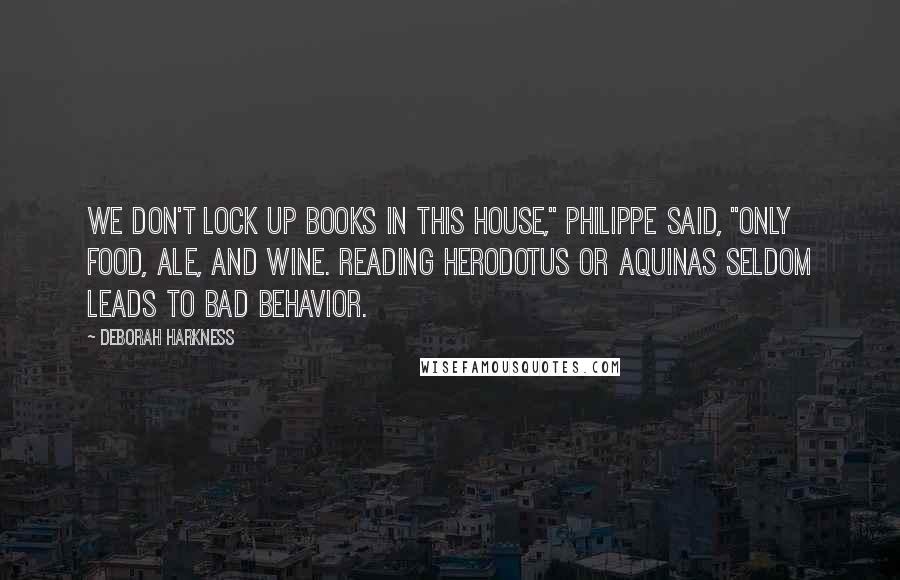Deborah Harkness Quotes: We don't lock up books in this house," Philippe said, "only food, ale, and wine. Reading Herodotus or Aquinas seldom leads to bad behavior.
