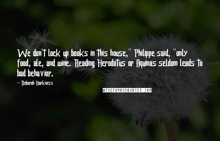 Deborah Harkness Quotes: We don't lock up books in this house," Philippe said, "only food, ale, and wine. Reading Herodotus or Aquinas seldom leads to bad behavior.
