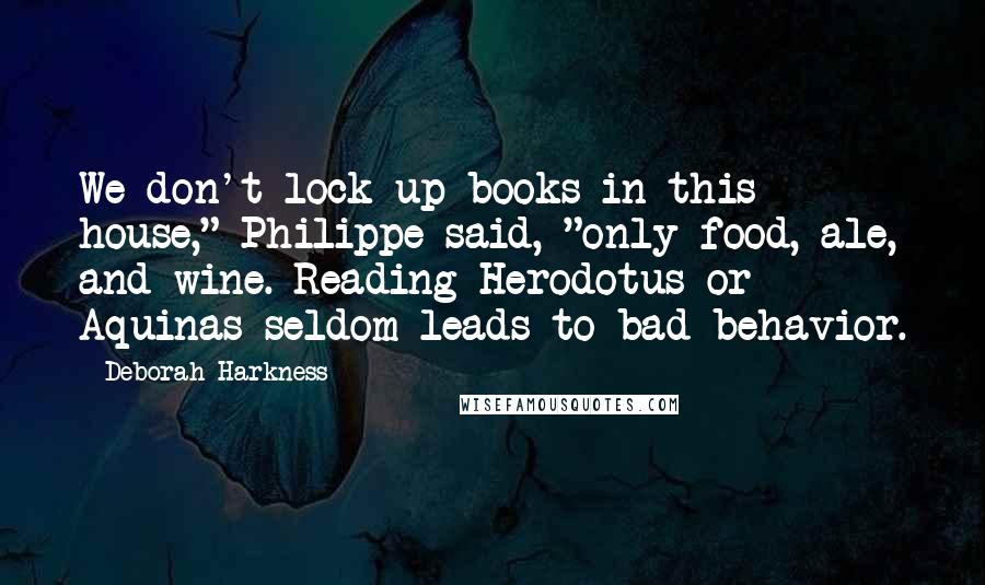 Deborah Harkness Quotes: We don't lock up books in this house," Philippe said, "only food, ale, and wine. Reading Herodotus or Aquinas seldom leads to bad behavior.