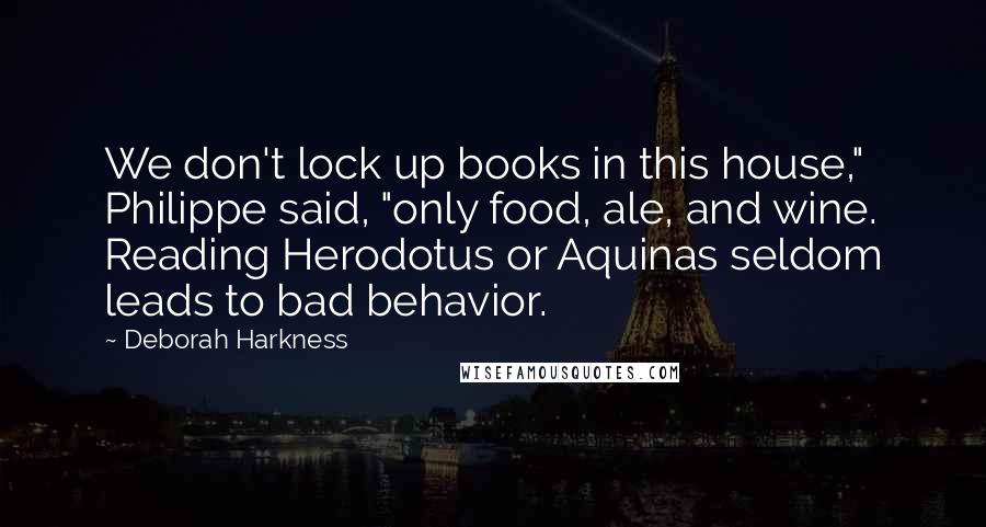 Deborah Harkness Quotes: We don't lock up books in this house," Philippe said, "only food, ale, and wine. Reading Herodotus or Aquinas seldom leads to bad behavior.