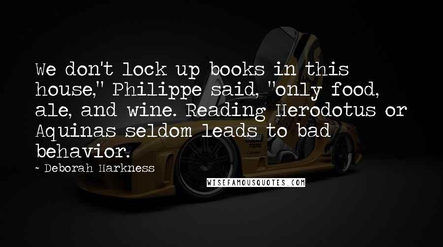 Deborah Harkness Quotes: We don't lock up books in this house," Philippe said, "only food, ale, and wine. Reading Herodotus or Aquinas seldom leads to bad behavior.