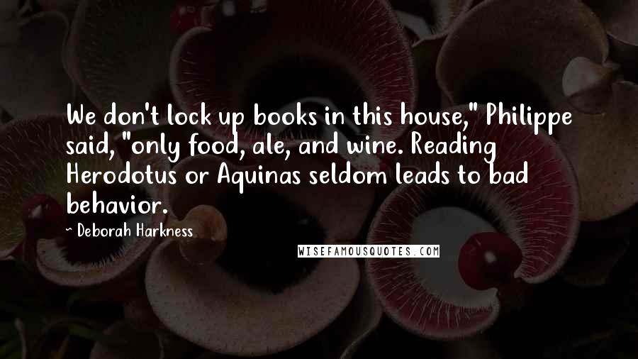 Deborah Harkness Quotes: We don't lock up books in this house," Philippe said, "only food, ale, and wine. Reading Herodotus or Aquinas seldom leads to bad behavior.