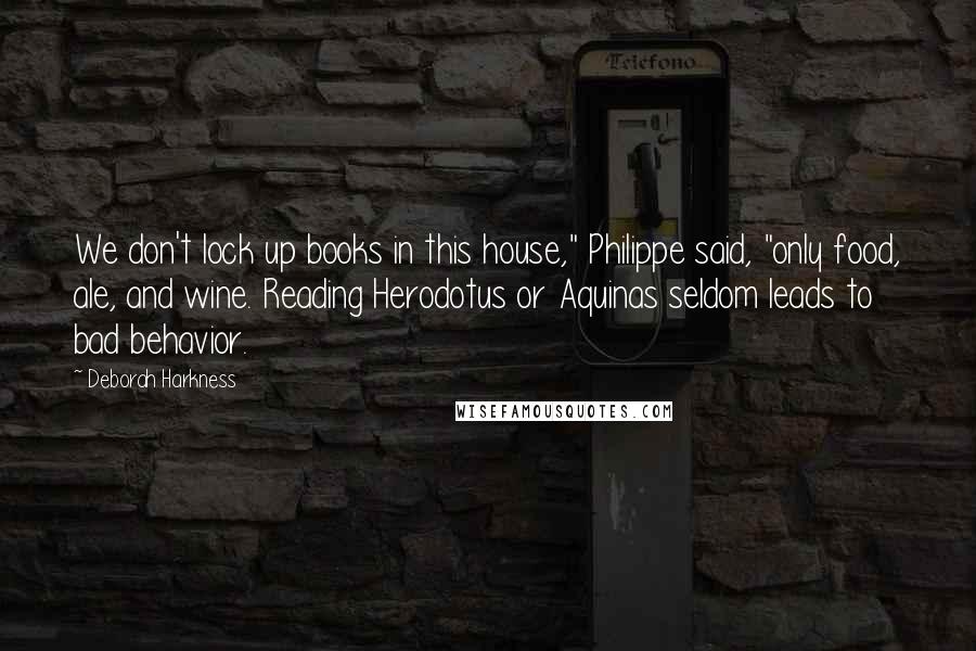 Deborah Harkness Quotes: We don't lock up books in this house," Philippe said, "only food, ale, and wine. Reading Herodotus or Aquinas seldom leads to bad behavior.