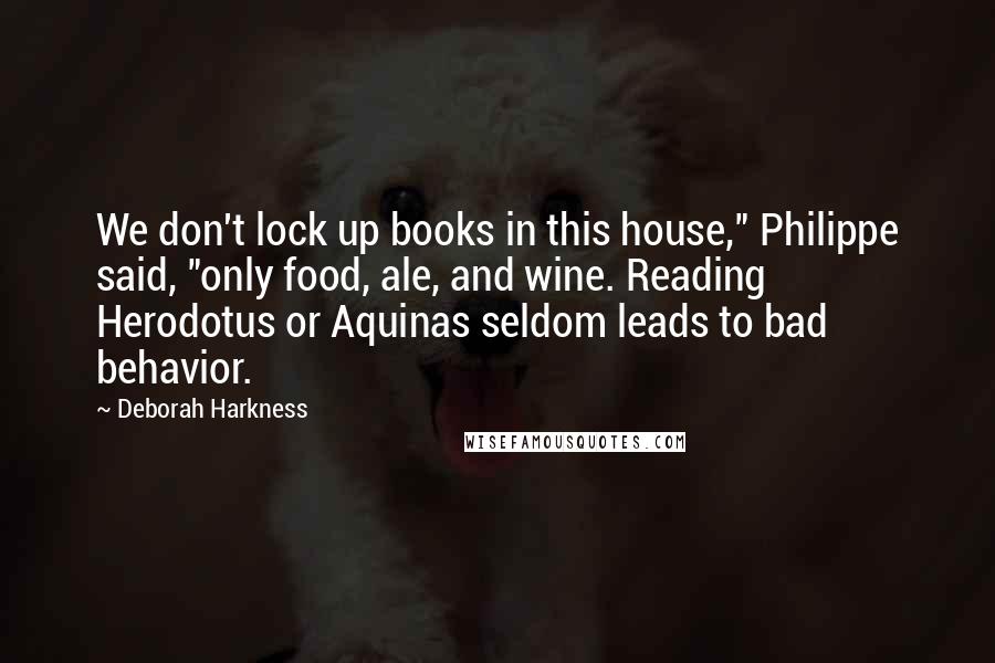 Deborah Harkness Quotes: We don't lock up books in this house," Philippe said, "only food, ale, and wine. Reading Herodotus or Aquinas seldom leads to bad behavior.