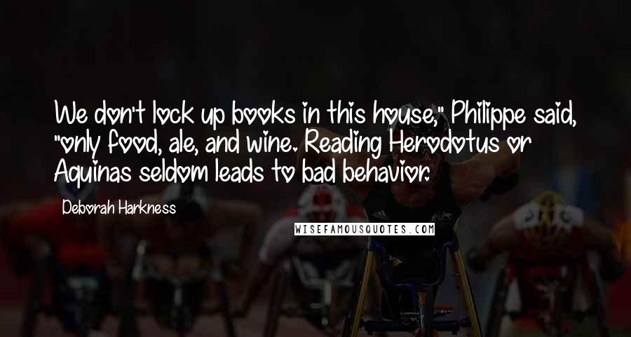 Deborah Harkness Quotes: We don't lock up books in this house," Philippe said, "only food, ale, and wine. Reading Herodotus or Aquinas seldom leads to bad behavior.