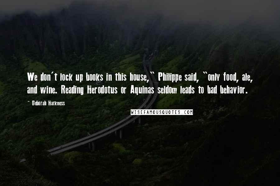 Deborah Harkness Quotes: We don't lock up books in this house," Philippe said, "only food, ale, and wine. Reading Herodotus or Aquinas seldom leads to bad behavior.