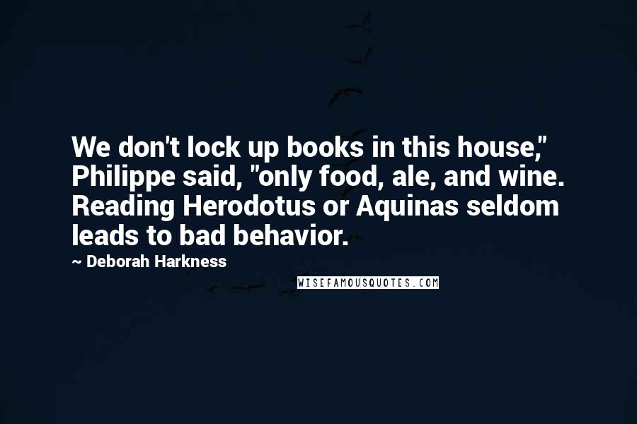Deborah Harkness Quotes: We don't lock up books in this house," Philippe said, "only food, ale, and wine. Reading Herodotus or Aquinas seldom leads to bad behavior.