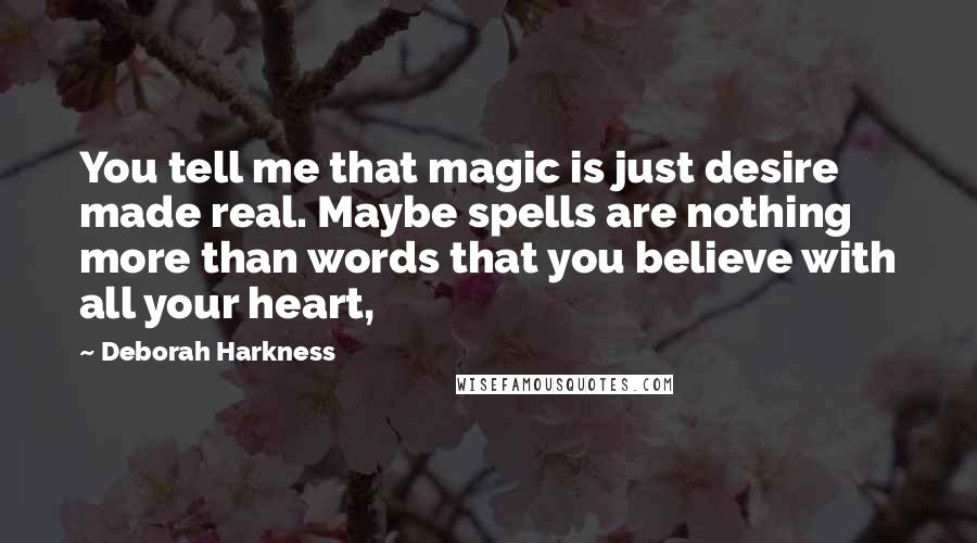 Deborah Harkness Quotes: You tell me that magic is just desire made real. Maybe spells are nothing more than words that you believe with all your heart,