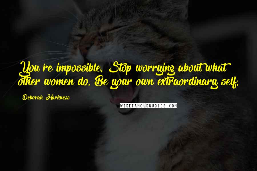 Deborah Harkness Quotes: You're impossible. Stop worrying about what other women do. Be your own extraordinary self.