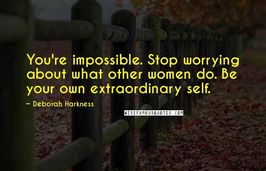 Deborah Harkness Quotes: You're impossible. Stop worrying about what other women do. Be your own extraordinary self.