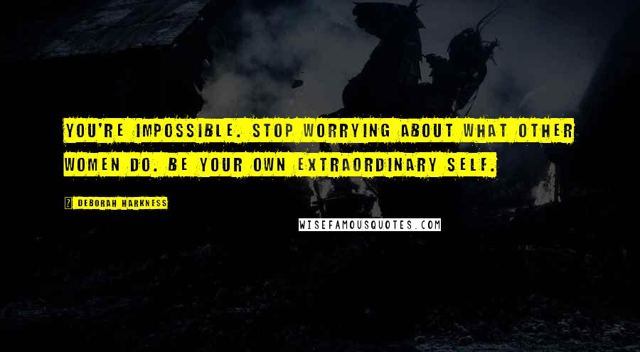 Deborah Harkness Quotes: You're impossible. Stop worrying about what other women do. Be your own extraordinary self.