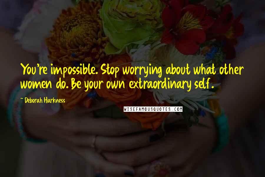 Deborah Harkness Quotes: You're impossible. Stop worrying about what other women do. Be your own extraordinary self.