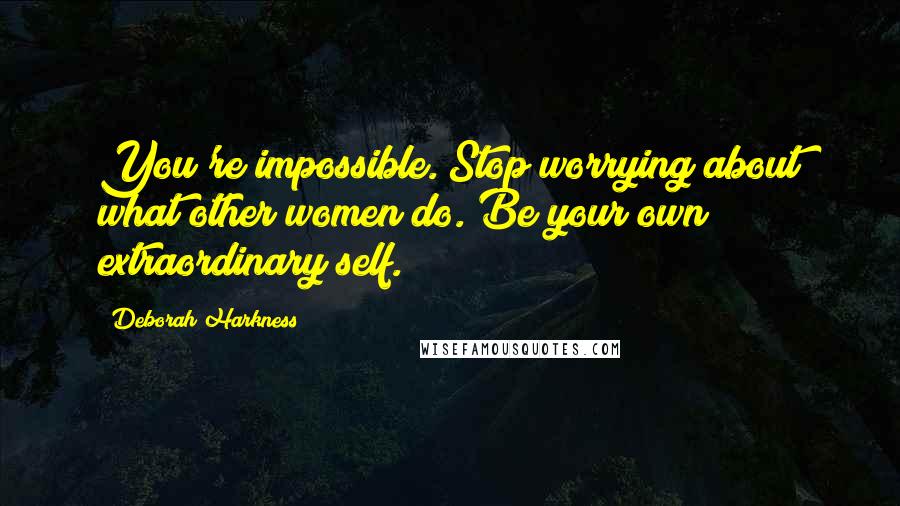 Deborah Harkness Quotes: You're impossible. Stop worrying about what other women do. Be your own extraordinary self.