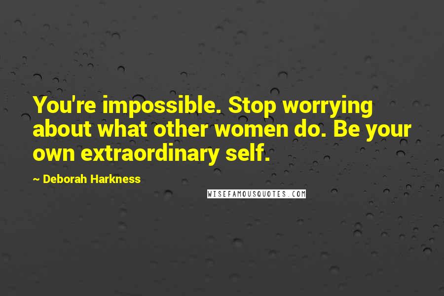 Deborah Harkness Quotes: You're impossible. Stop worrying about what other women do. Be your own extraordinary self.