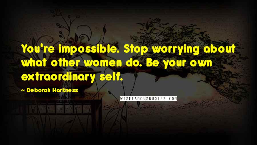 Deborah Harkness Quotes: You're impossible. Stop worrying about what other women do. Be your own extraordinary self.