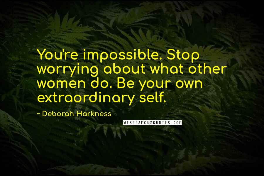 Deborah Harkness Quotes: You're impossible. Stop worrying about what other women do. Be your own extraordinary self.