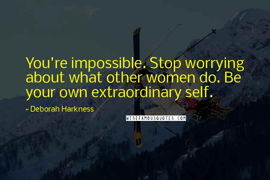 Deborah Harkness Quotes: You're impossible. Stop worrying about what other women do. Be your own extraordinary self.