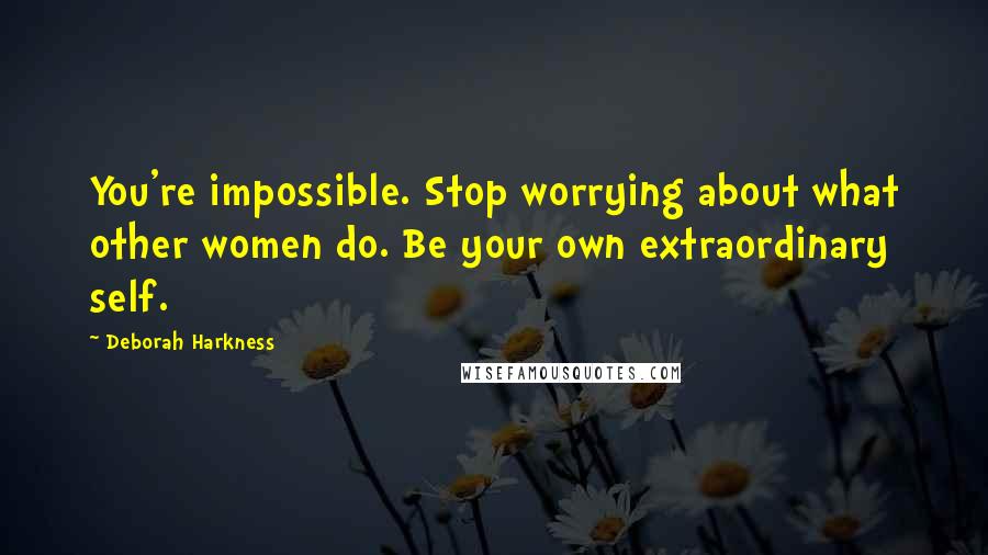 Deborah Harkness Quotes: You're impossible. Stop worrying about what other women do. Be your own extraordinary self.