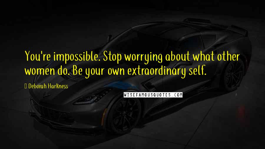 Deborah Harkness Quotes: You're impossible. Stop worrying about what other women do. Be your own extraordinary self.