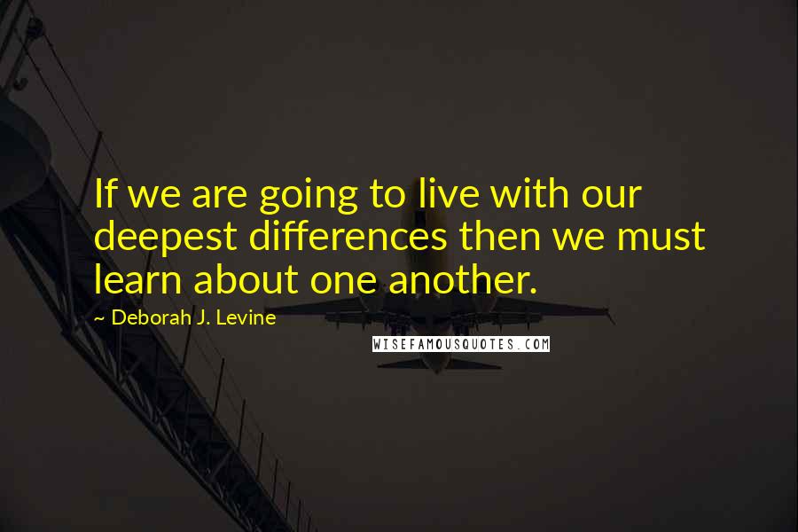 Deborah J. Levine Quotes: If we are going to live with our deepest differences then we must learn about one another.