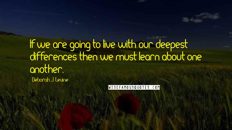 Deborah J. Levine Quotes: If we are going to live with our deepest differences then we must learn about one another.