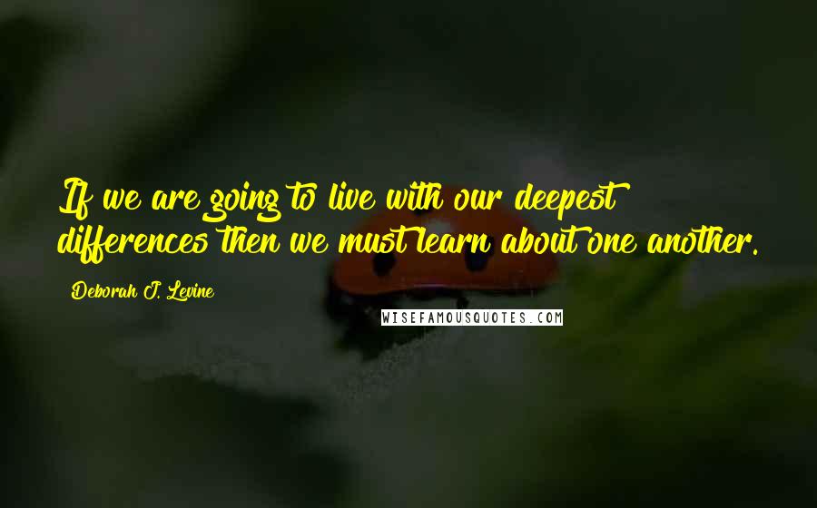 Deborah J. Levine Quotes: If we are going to live with our deepest differences then we must learn about one another.