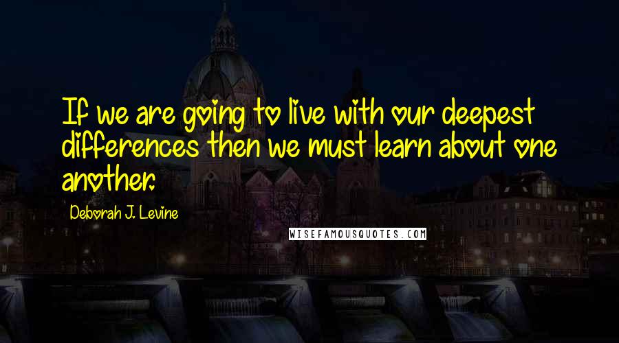 Deborah J. Levine Quotes: If we are going to live with our deepest differences then we must learn about one another.