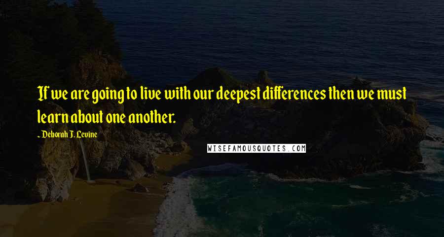 Deborah J. Levine Quotes: If we are going to live with our deepest differences then we must learn about one another.