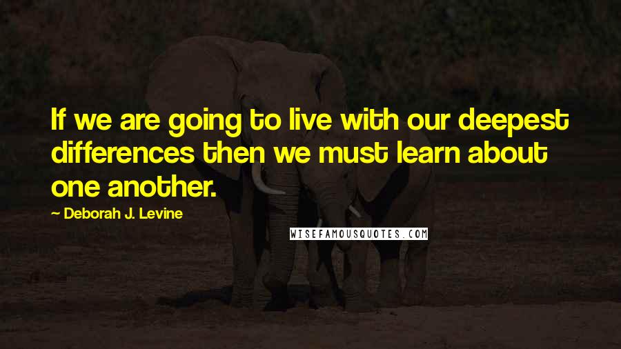 Deborah J. Levine Quotes: If we are going to live with our deepest differences then we must learn about one another.