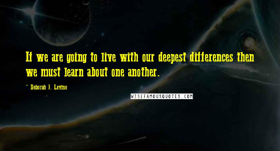 Deborah J. Levine Quotes: If we are going to live with our deepest differences then we must learn about one another.