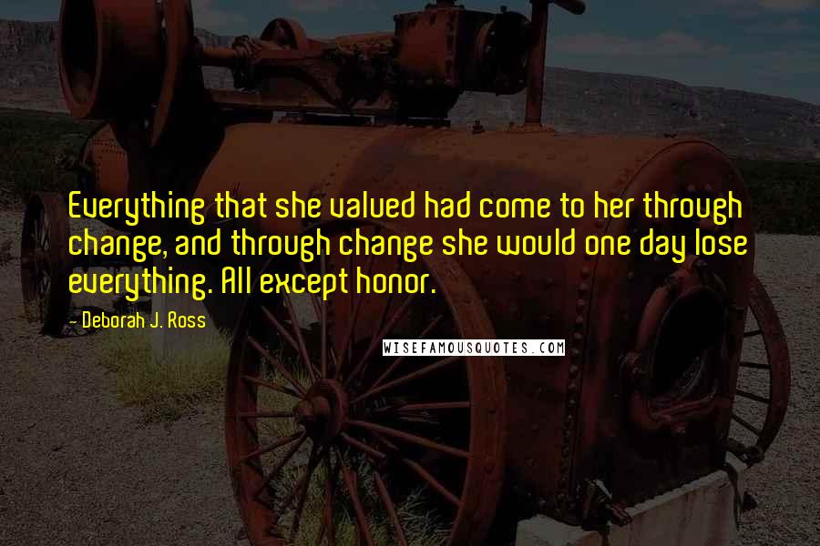 Deborah J. Ross Quotes: Everything that she valued had come to her through change, and through change she would one day lose everything. All except honor.