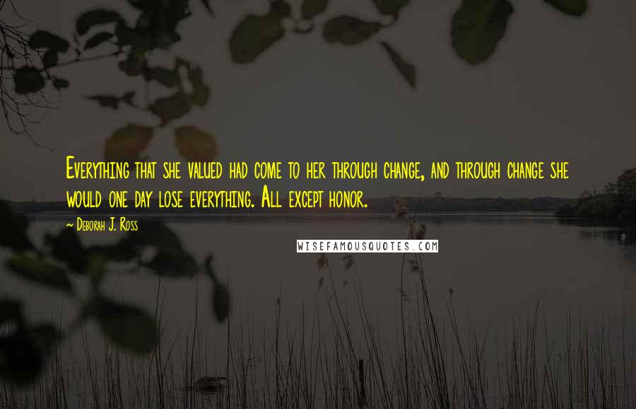 Deborah J. Ross Quotes: Everything that she valued had come to her through change, and through change she would one day lose everything. All except honor.