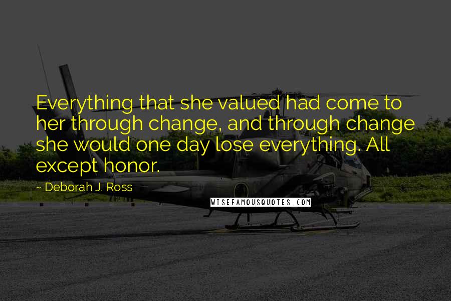 Deborah J. Ross Quotes: Everything that she valued had come to her through change, and through change she would one day lose everything. All except honor.